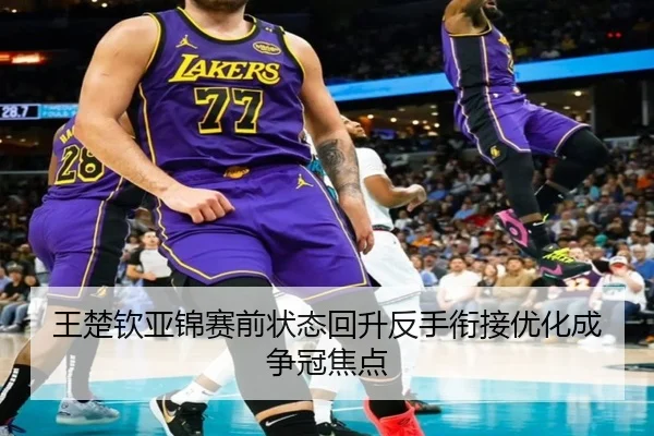 王楚钦亚锦赛前状态回升反手衔接优化成争冠焦点