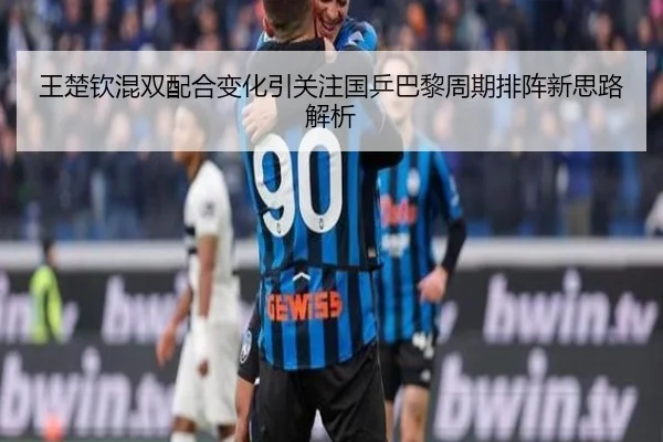 王楚钦混双配合变化引关注国乒巴黎周期排阵新思路解析
